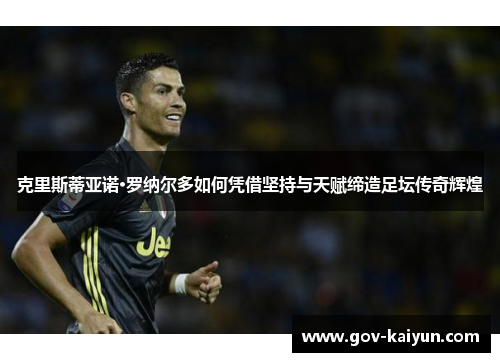 克里斯蒂亚诺·罗纳尔多如何凭借坚持与天赋缔造足坛传奇辉煌